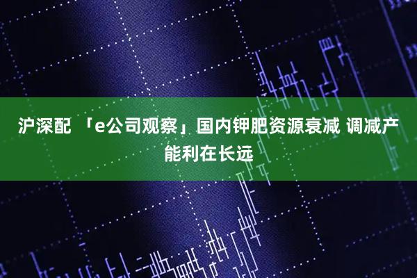 沪深配 「e公司观察」国内钾肥资源衰减 调减产能利在长远