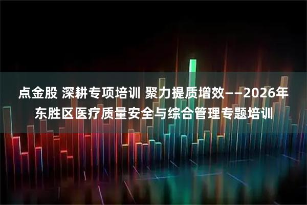 点金股 深耕专项培训 聚力提质增效——2026年东胜区医疗质量安全与综合管理专题培训