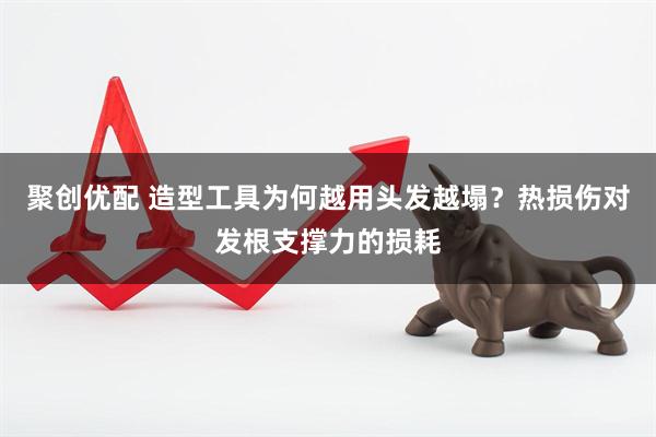 聚创优配 造型工具为何越用头发越塌？热损伤对发根支撑力的损耗