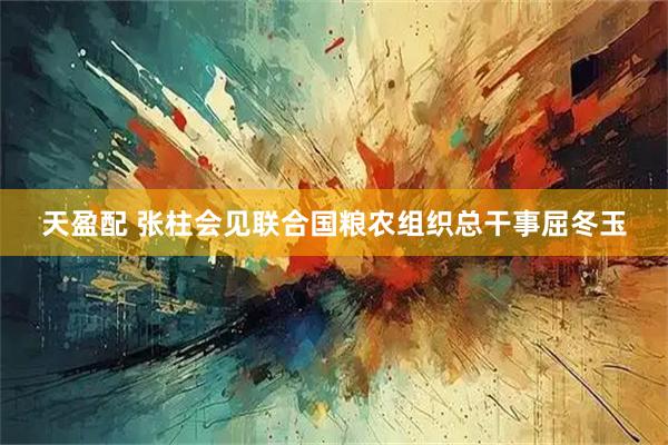 天盈配 张柱会见联合国粮农组织总干事屈冬玉