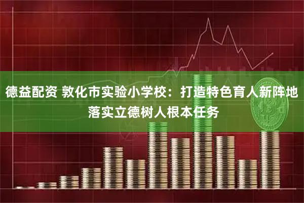 德益配资 敦化市实验小学校：打造特色育人新阵地 落实立德树人根本任务