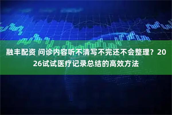 融丰配资 问诊内容听不清写不完还不会整理？2026试试医疗记录总结的高效方法