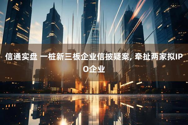 信通实盘 一桩新三板企业信披疑案, 牵扯两家拟IPO企业